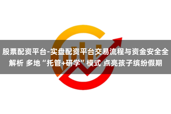 股票配资平台-实盘配资平台交易流程与资金安全全解析 多地“托管+研学”模式 点亮孩子缤纷假期