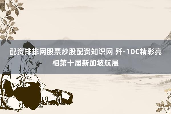 配资排排网股票炒股配资知识网 歼-10C精彩亮相第十届新加坡航展