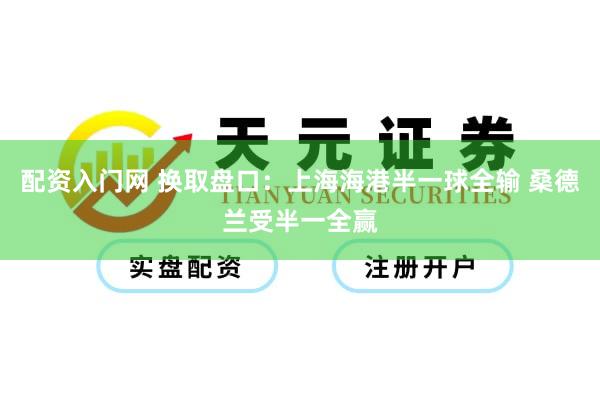 配资入门网 换取盘口：上海海港半一球全输 桑德兰受半一全赢