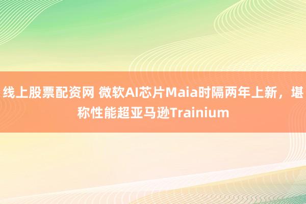 线上股票配资网 微软AI芯片Maia时隔两年上新，堪称性能超亚马逊Trainium