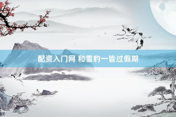 配资入门网 和雪豹一皆过假期