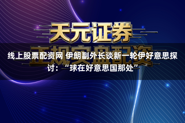 线上股票配资网 伊朗副外长谈新一轮伊好意思探讨：“球在好意思国那处”
