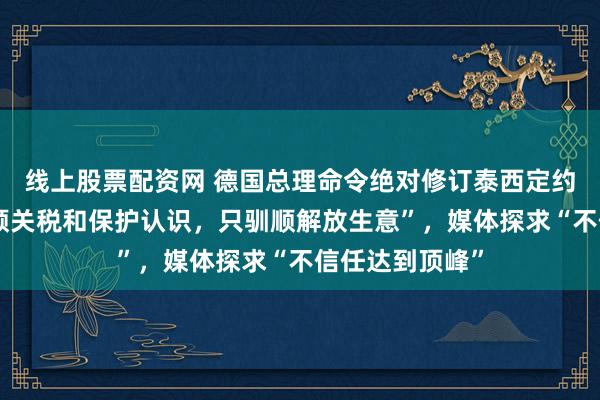 线上股票配资网 德国总理命令绝对修订泰西定约，“咱们不驯顺关税和保护认识，只驯顺解放生意”，媒体探求“不信任达到顶峰”