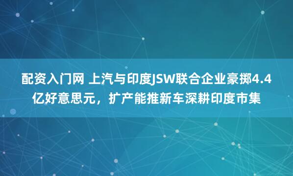 配资入门网 上汽与印度JSW联合企业豪掷4.4亿好意思元，扩产能推新车深耕印度市集