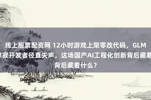 线上股票配资网 12小时游戏上架零改代码，GLM-5让寥寂开发者径直失声，这场国产AI工程化创新背后藏着什么？