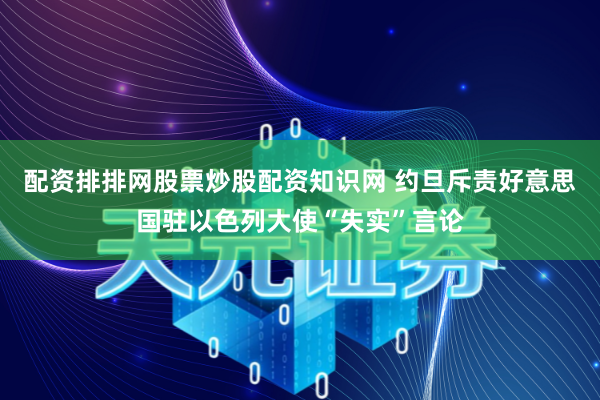 配资排排网股票炒股配资知识网 约旦斥责好意思国驻以色列大使“失实”言论