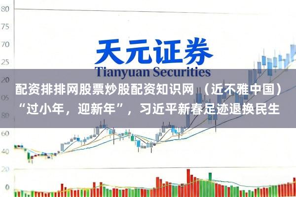 配资排排网股票炒股配资知识网 （近不雅中国）“过小年，迎新年”，习近平新春足迹退换民生