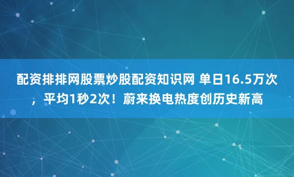 配资排排网股票炒股配资知识网 单日16.5万次，平均1秒2次！蔚来换电热度创历史新高