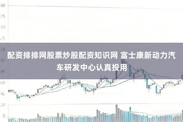 配资排排网股票炒股配资知识网 富士康新动力汽车研发中心认真投用