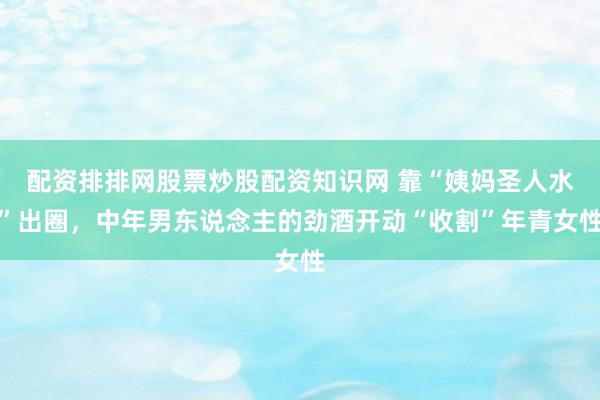 配资排排网股票炒股配资知识网 靠“姨妈圣人水”出圈，中年男东说念主的劲酒开动“收割”年青女性