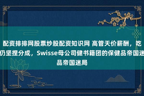 配资排排网股票炒股配资知识网 高管天价薪酬，吃亏仍坚捏分成，Swisse母公司健书籍团的保健品帝国迷局
