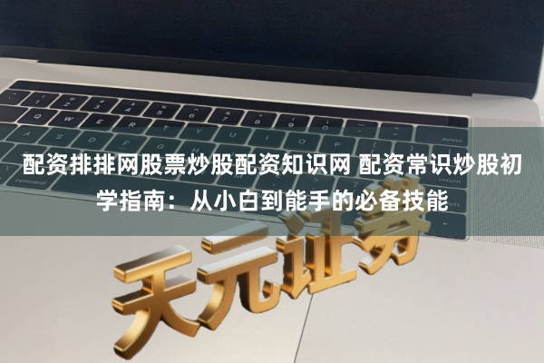配资排排网股票炒股配资知识网 配资常识炒股初学指南：从小白到能手的必备技能
