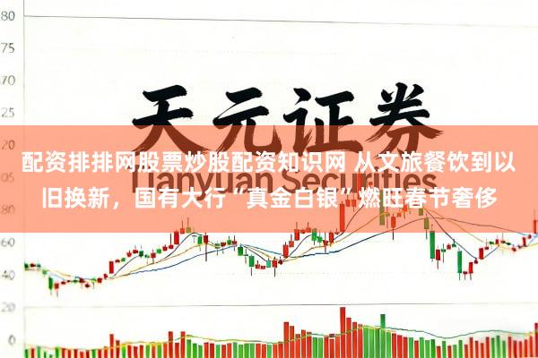 配资排排网股票炒股配资知识网 从文旅餐饮到以旧换新，国有大行“真金白银”燃旺春节奢侈