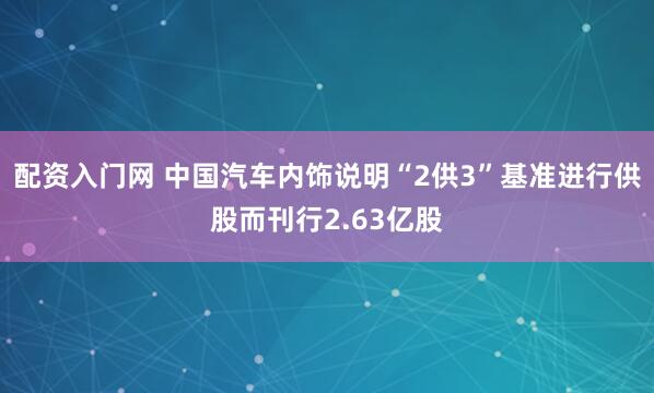 配资入门网 中国汽车内饰说明“2供3”基准进行供股而刊行2.63亿股