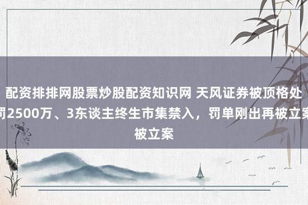 配资排排网股票炒股配资知识网 天风证券被顶格处罚2500万、3东谈主终生市集禁入，罚单刚出再被立案
