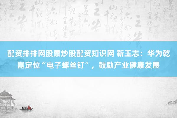 配资排排网股票炒股配资知识网 靳玉志:华为乾崑定位“电子螺丝钉”,鼓励产业健康发展