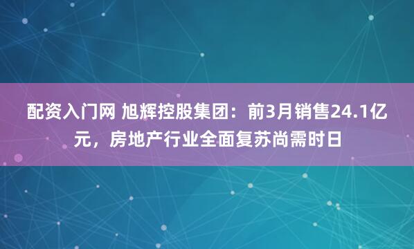 配资入门网 旭辉控股集团:前3月销售24.1亿元,房地产行业全面复苏尚需时日