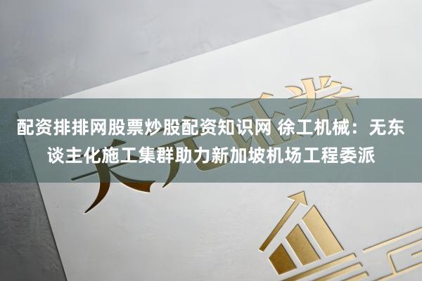 配资排排网股票炒股配资知识网 徐工机械：无东谈主化施工集群助力新加坡机场工程委派