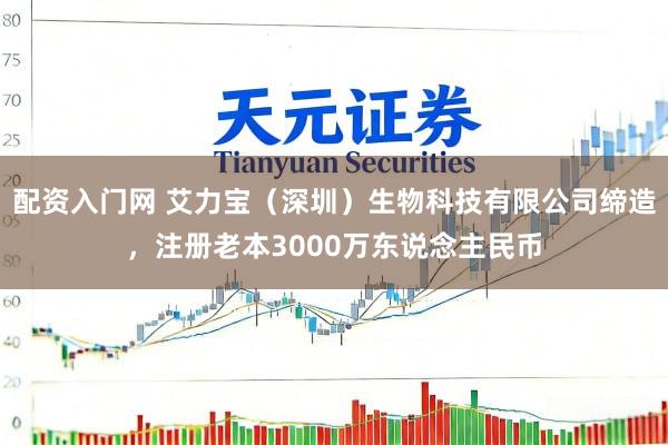 配资入门网 艾力宝（深圳）生物科技有限公司缔造，注册老本3000万东说念主民币