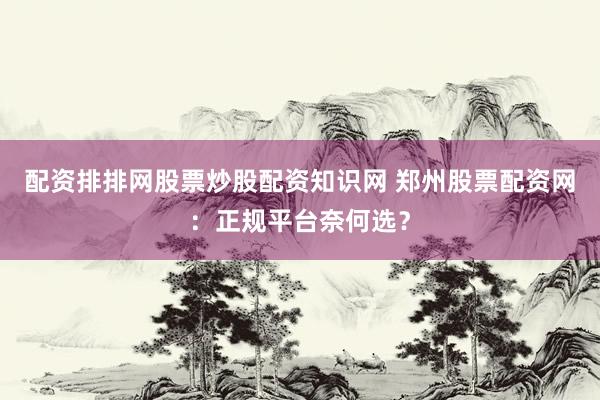 配资排排网股票炒股配资知识网 郑州股票配资网：正规平台奈何选？