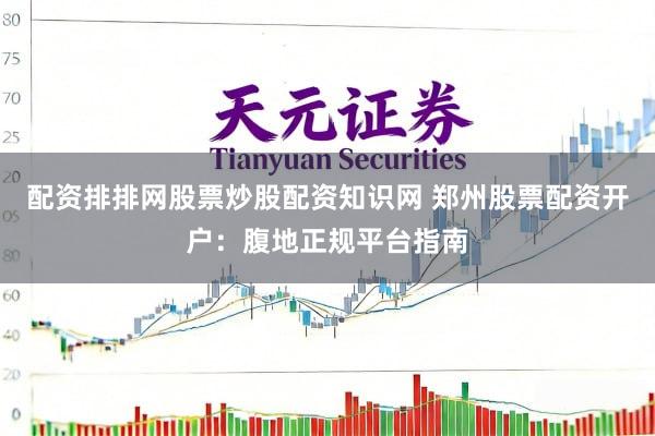 配资排排网股票炒股配资知识网 郑州股票配资开户：腹地正规平台指南