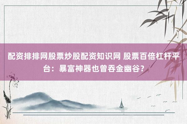 配资排排网股票炒股配资知识网 股票百倍杠杆平台：暴富神器也曾吞金幽谷？