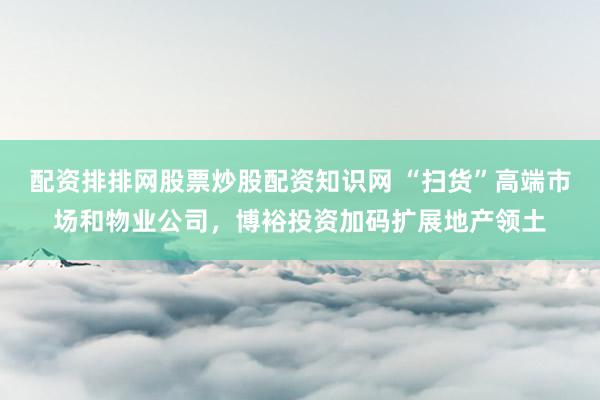 配资排排网股票炒股配资知识网 “扫货”高端市场和物业公司，博裕投资加码扩展地产领土