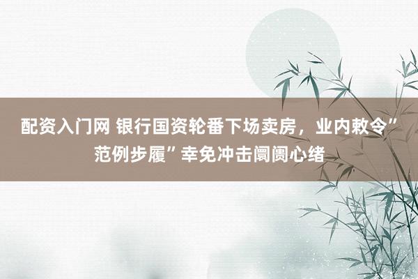 配资入门网 银行国资轮番下场卖房，业内敕令”范例步履”幸免冲击阛阓心绪