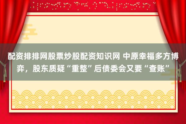 配资排排网股票炒股配资知识网 中原幸福多方博弈，股东质疑“重整”后债委会又要“查账”
