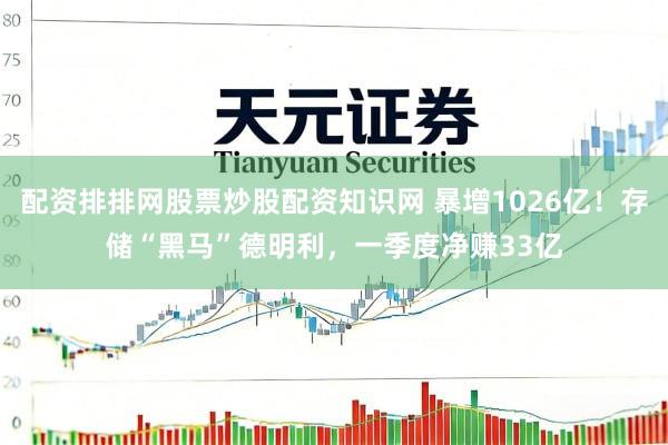 配资排排网股票炒股配资知识网 暴增1026亿！存储“黑马”德明利，一季度净赚33亿