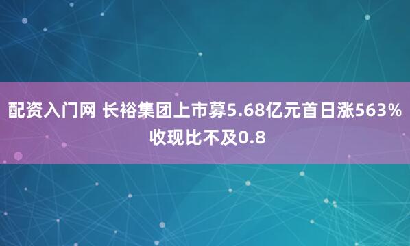 配资入门网 长裕集团上市募5.68亿元首日涨563% 收现比不及0.8