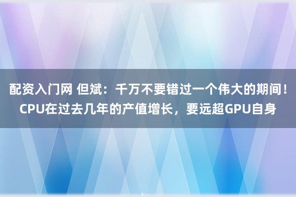 配资入门网 但斌：千万不要错过一个伟大的期间！CPU在过去几年的产值增长，要远超GPU自身