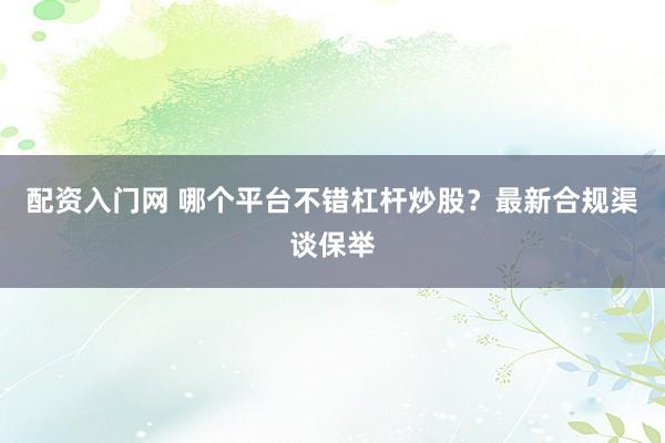 配资入门网 哪个平台不错杠杆炒股？最新合规渠谈保举