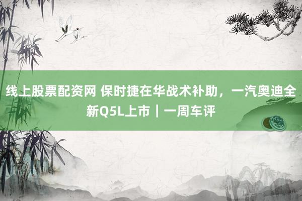 线上股票配资网 保时捷在华战术补助,一汽奥迪全新Q5L上市|一周车评