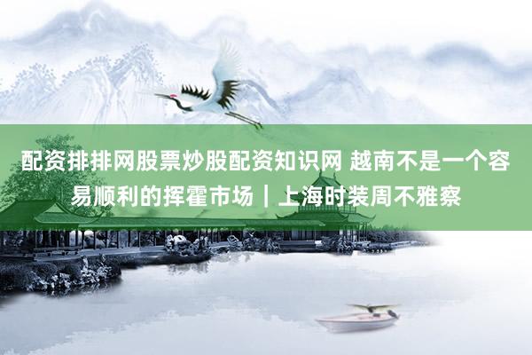 配资排排网股票炒股配资知识网 越南不是一个容易顺利的挥霍市场｜上海时装周不雅察