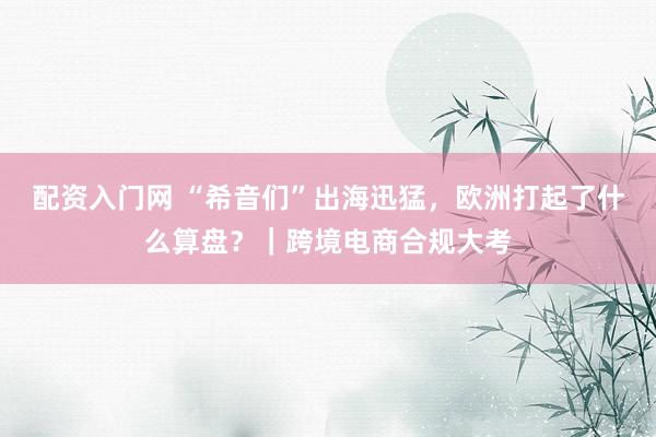 配资入门网 “希音们”出海迅猛，欧洲打起了什么算盘？｜跨境电商合规大考