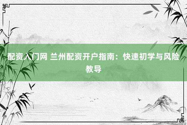 配资入门网 兰州配资开户指南：快速初学与风险教导