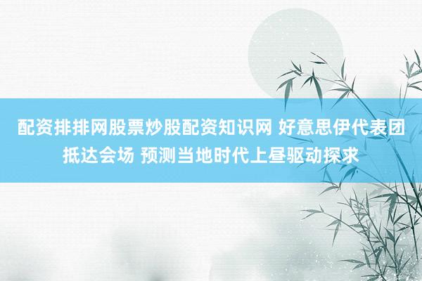 配资排排网股票炒股配资知识网 好意思伊代表团抵达会场 预测当地时代上昼驱动探求