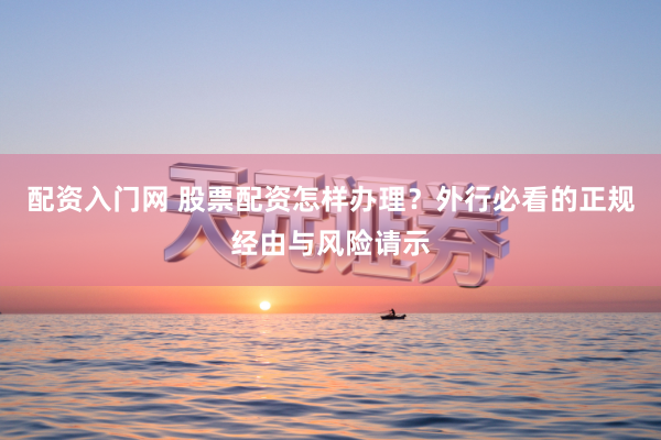 配资入门网 股票配资怎样办理？外行必看的正规经由与风险请示