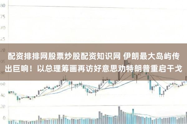 配资排排网股票炒股配资知识网 伊朗最大岛屿传出巨响!以总理筹画再访好意思劝特朗普重启干戈