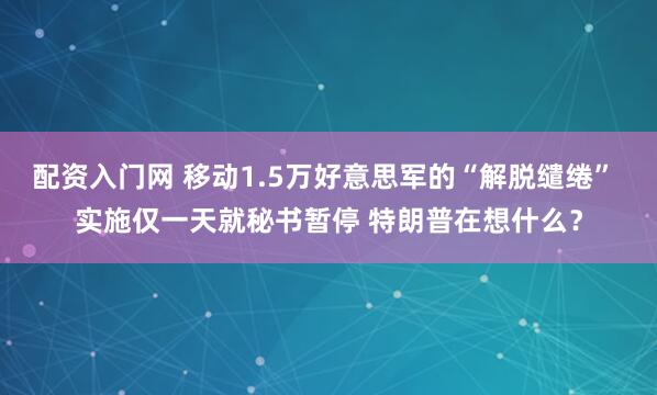 配资入门网 移动1.5万好意思军的“解脱缱绻” 实施仅一天就秘书暂停 特朗普在想什么？