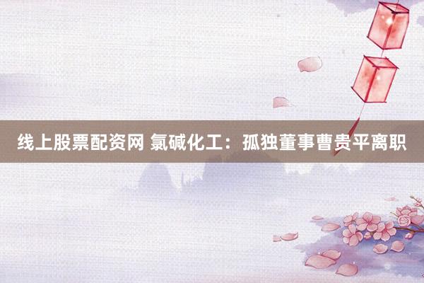 线上股票配资网 氯碱化工：孤独董事曹贵平离职