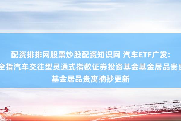 配资排排网股票炒股配资知识网 汽车ETF广发: 广发中证全指汽车交往型灵通式指数证券投资基金基金居品贵寓摘抄更新