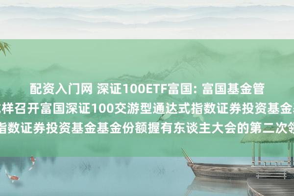 配资入门网 深证100ETF富国: 富国基金管制有限公司对于以通信式样召开富国深证100交游型通达式指数证券投资基金基金份额握有东谈主大会的第二次领导性公告